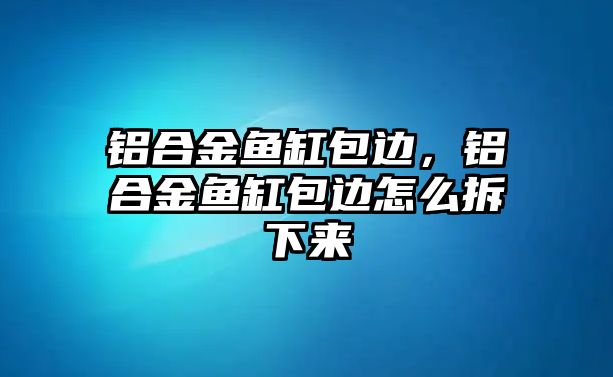 鋁合金魚缸包邊，鋁合金魚缸包邊怎么拆下來