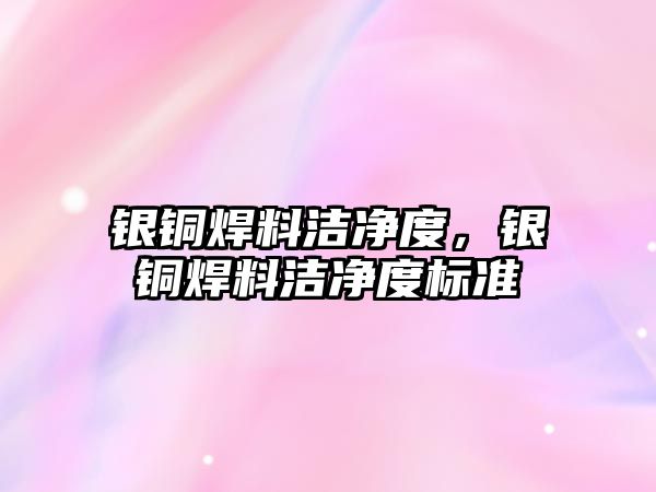 銀銅焊料潔凈度，銀銅焊料潔凈度標準