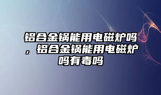 鋁合金鍋能用電磁爐嗎，鋁合金鍋能用電磁爐嗎有毒嗎