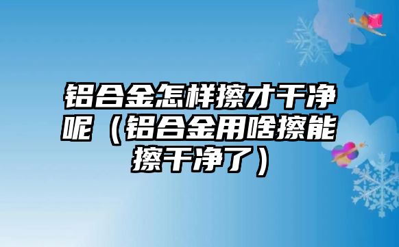 鋁合金怎樣擦才干凈呢（鋁合金用啥擦能擦干凈了）