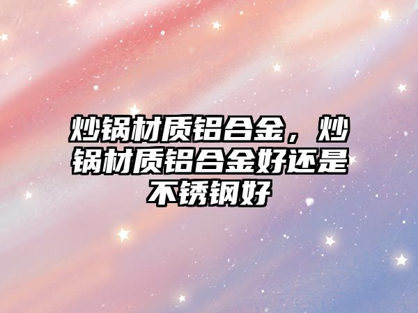 炒鍋材質(zhì)鋁合金，炒鍋材質(zhì)鋁合金好還是不銹鋼好