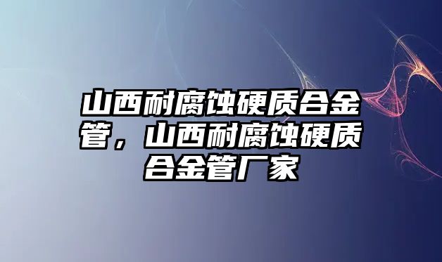 山西耐腐蝕硬質(zhì)合金管，山西耐腐蝕硬質(zhì)合金管廠家