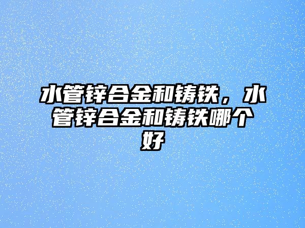 水管鋅合金和鑄鐵，水管鋅合金和鑄鐵哪個(gè)好