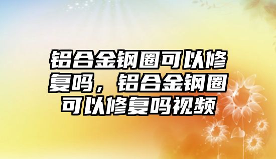 鋁合金鋼圈可以修復(fù)嗎，鋁合金鋼圈可以修復(fù)嗎視頻