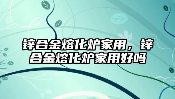 鋅合金熔化爐家用，鋅合金熔化爐家用好嗎