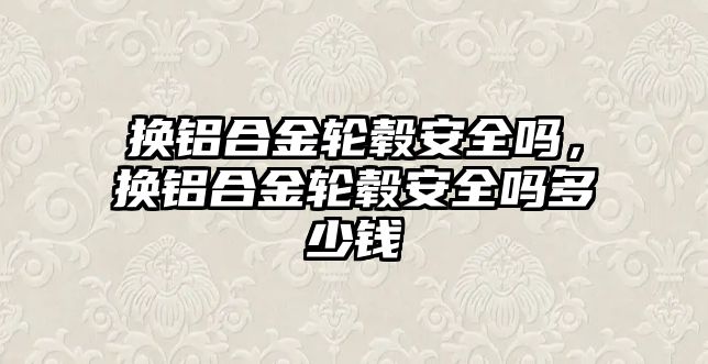 換鋁合金輪轂安全嗎，換鋁合金輪轂安全嗎多少錢