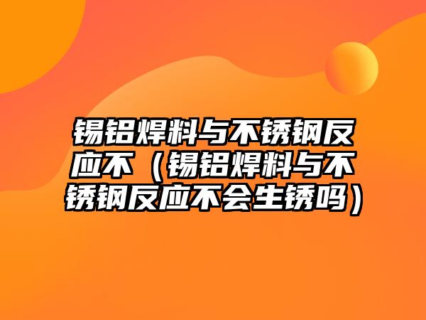 錫鋁焊料與不銹鋼反應不（錫鋁焊料與不銹鋼反應不會生銹嗎）