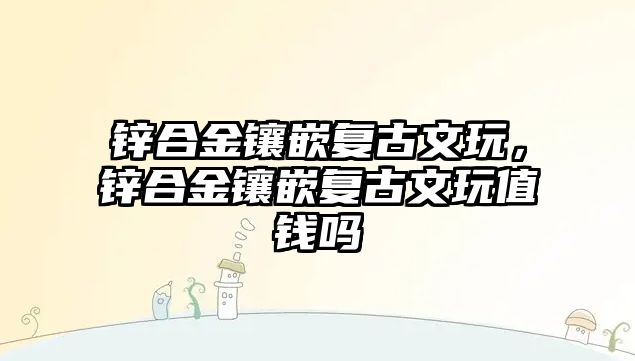 鋅合金鑲嵌復古文玩，鋅合金鑲嵌復古文玩值錢嗎