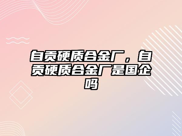 自貢硬質(zhì)合金廠，自貢硬質(zhì)合金廠是國企嗎