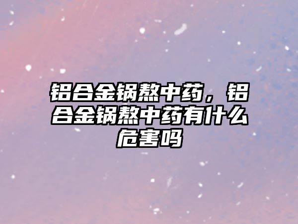 鋁合金鍋熬中藥，鋁合金鍋熬中藥有什么危害嗎