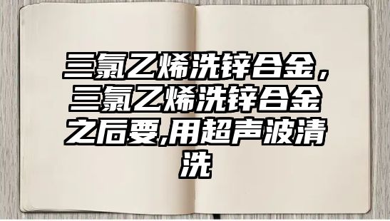 三氯乙烯洗鋅合金，三氯乙烯洗鋅合金之后要,用超聲波清洗