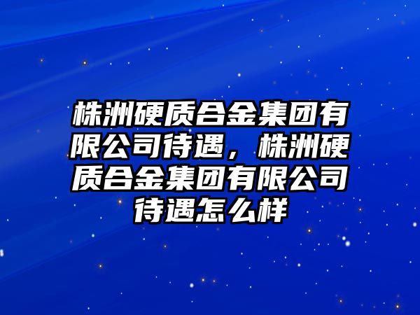 株洲硬質合金集團有限公司待遇，株洲硬質合金集團有限公司待遇怎么樣