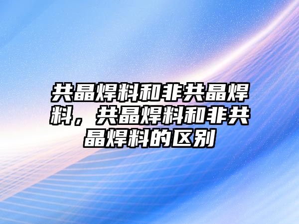 共晶焊料和非共晶焊料，共晶焊料和非共晶焊料的區(qū)別