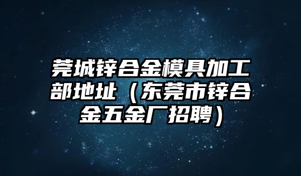 莞城鋅合金模具加工部地址（東莞市鋅合金五金廠招聘）