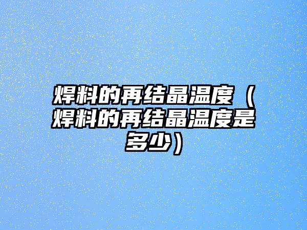 焊料的再結(jié)晶溫度（焊料的再結(jié)晶溫度是多少）