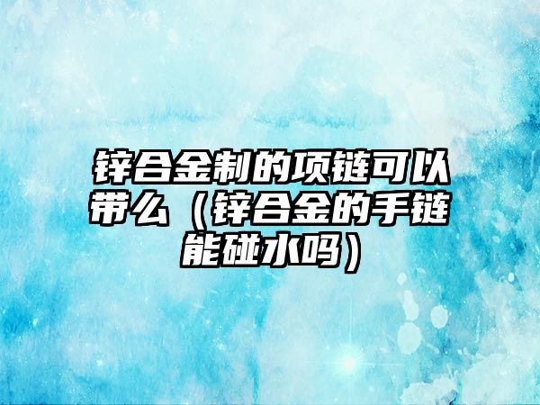 鋅合金制的項鏈可以帶么（鋅合金的手鏈能碰水嗎）