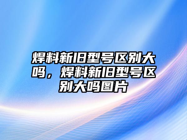 焊料新舊型號區(qū)別大嗎，焊料新舊型號區(qū)別大嗎圖片