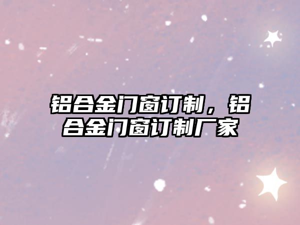 鋁合金門窗訂制，鋁合金門窗訂制廠家