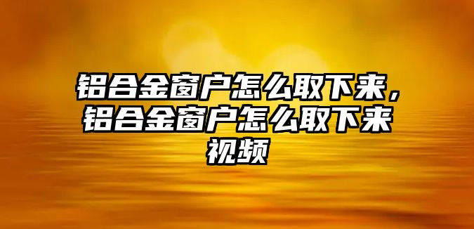 鋁合金窗戶怎么取下來，鋁合金窗戶怎么取下來視頻