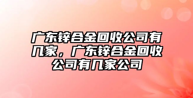 廣東鋅合金回收公司有幾家，廣東鋅合金回收公司有幾家公司