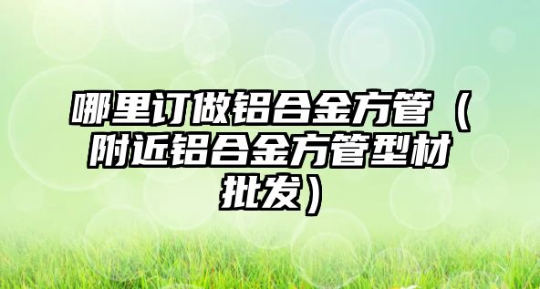 哪里訂做鋁合金方管（附近鋁合金方管型材批發(fā)）