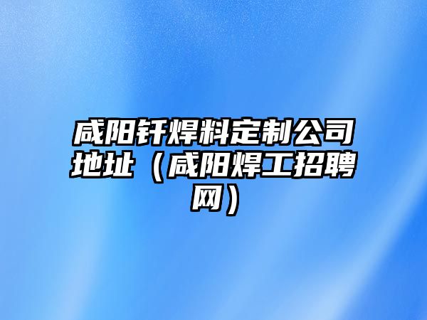 咸陽釬焊料定制公司地址（咸陽焊工招聘網）