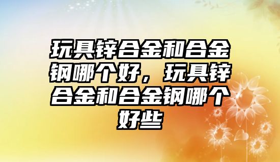 玩具鋅合金和合金鋼哪個好，玩具鋅合金和合金鋼哪個好些