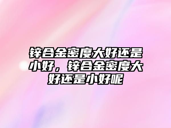 鋅合金密度大好還是小好，鋅合金密度大好還是小好呢