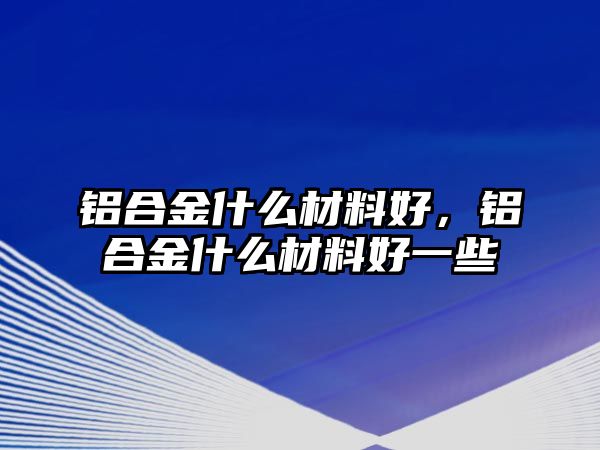 鋁合金什么材料好，鋁合金什么材料好一些