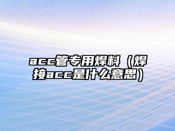 acc管專用焊料（焊接acc是什么意思）