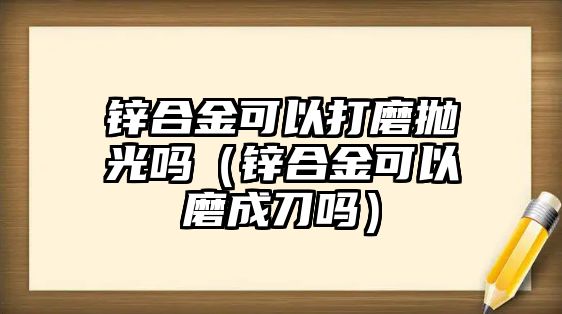 鋅合金可以打磨拋光嗎（鋅合金可以磨成刀嗎）