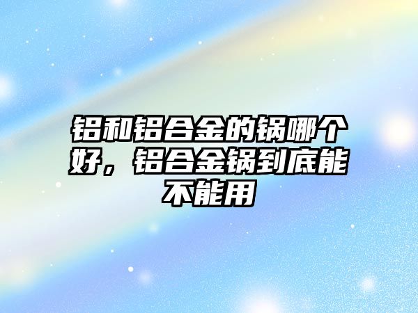 鋁和鋁合金的鍋哪個(gè)好，鋁合金鍋到底能不能用