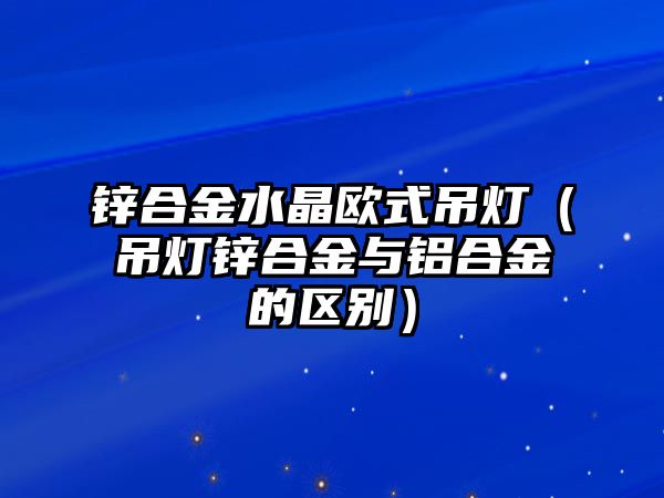 鋅合金水晶歐式吊燈（吊燈鋅合金與鋁合金的區(qū)別）