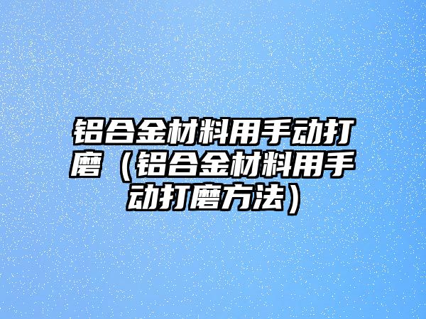 鋁合金材料用手動打磨（鋁合金材料用手動打磨方法）