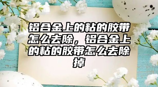 鋁合金上的粘的膠帶怎么去除，鋁合金上的粘的膠帶怎么去除掉