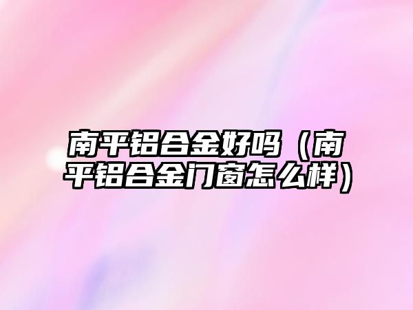 南平鋁合金好嗎（南平鋁合金門窗怎么樣）