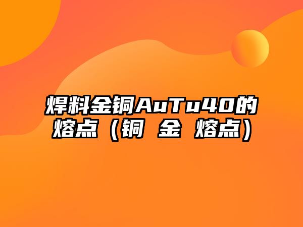 焊料金銅AuTu40的熔點（銅 金 熔點）