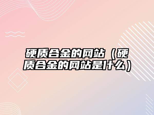 硬質(zhì)合金的網(wǎng)站（硬質(zhì)合金的網(wǎng)站是什么）