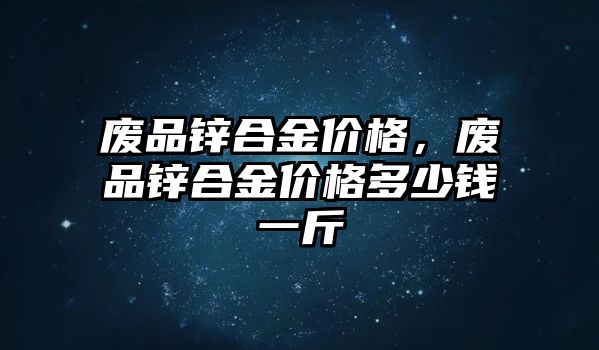 廢品鋅合金價格，廢品鋅合金價格多少錢一斤