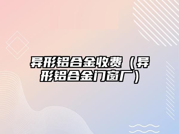 異形鋁合金收費(fèi)（異形鋁合金門窗廠）