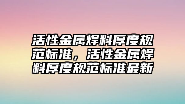 活性金屬焊料厚度規(guī)范標(biāo)準，活性金屬焊料厚度規(guī)范標(biāo)準最新