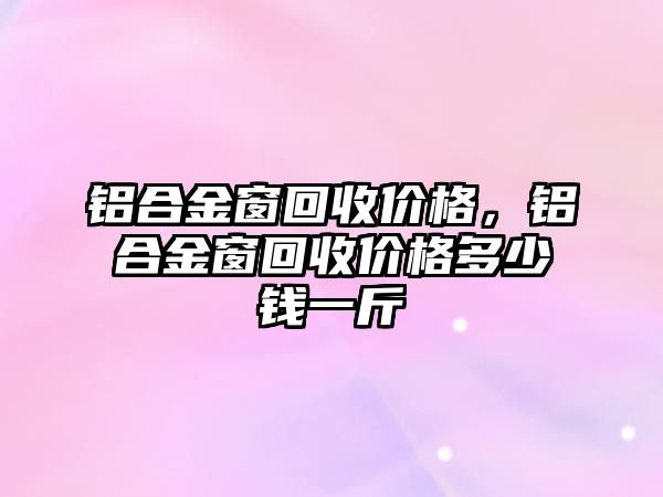 鋁合金窗回收價(jià)格，鋁合金窗回收價(jià)格多少錢一斤