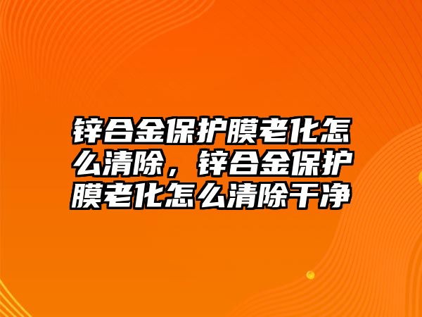 鋅合金保護(hù)膜老化怎么清除，鋅合金保護(hù)膜老化怎么清除干凈