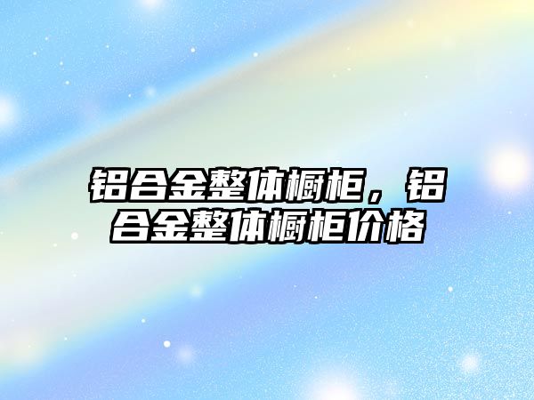 鋁合金整體櫥柜，鋁合金整體櫥柜價格