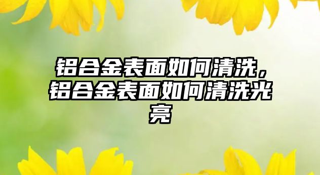 鋁合金表面如何清洗，鋁合金表面如何清洗光亮