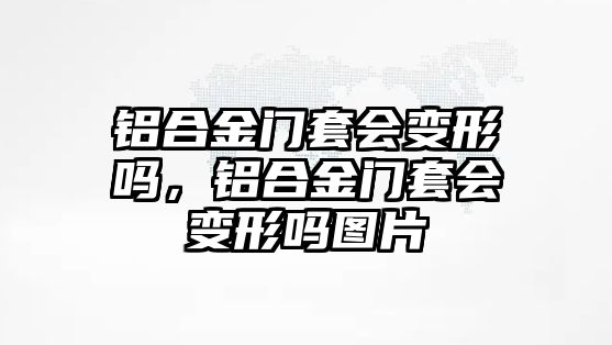 鋁合金門套會變形嗎，鋁合金門套會變形嗎圖片