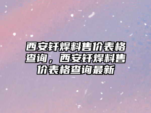 西安釬焊料售價(jià)表格查詢，西安釬焊料售價(jià)表格查詢最新