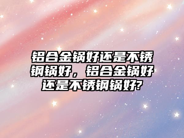 鋁合金鍋好還是不銹鋼鍋好，鋁合金鍋好還是不銹鋼鍋好?