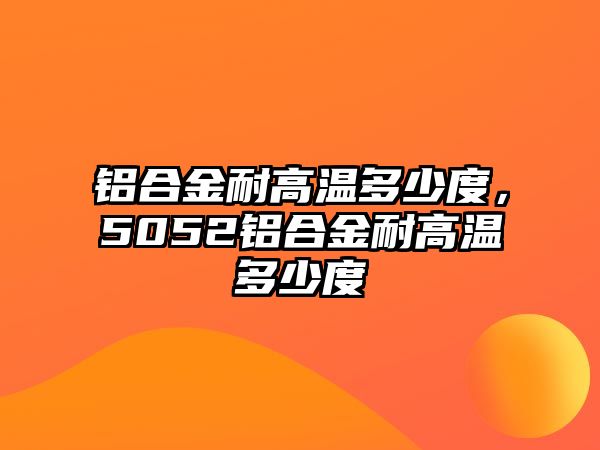 鋁合金耐高溫多少度，5052鋁合金耐高溫多少度