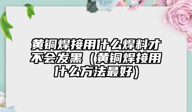 黃銅焊接用什么焊料才不會(huì)發(fā)黑（黃銅焊接用什么方法最好）